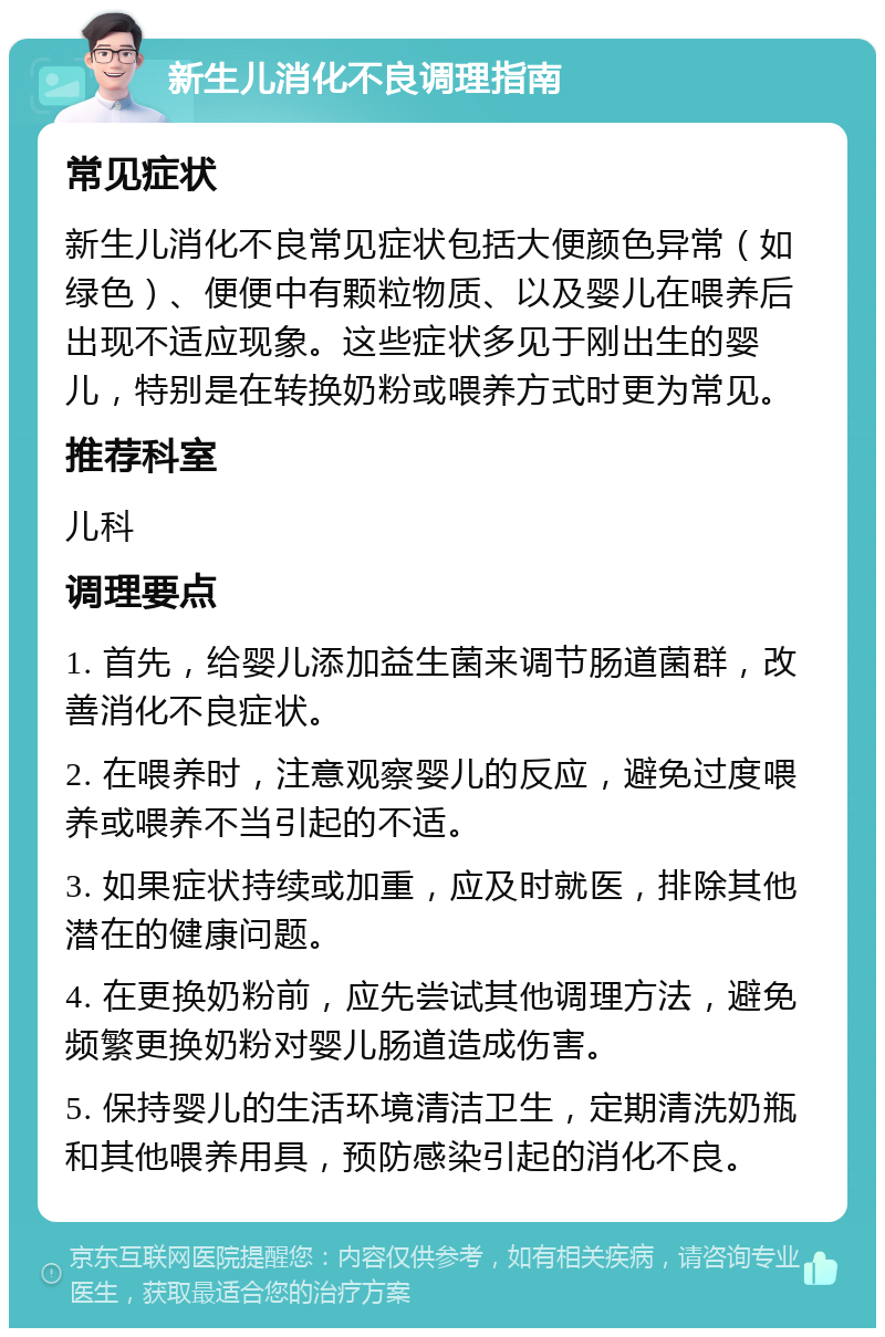 新生儿消化不良调理指南 常见症状 新生儿消化不良常见症状包括大便颜色异常（如绿色）、便便中有颗粒物质、以及婴儿在喂养后出现不适应现象。这些症状多见于刚出生的婴儿，特别是在转换奶粉或喂养方式时更为常见。 推荐科室 儿科 调理要点 1. 首先，给婴儿添加益生菌来调节肠道菌群，改善消化不良症状。 2. 在喂养时，注意观察婴儿的反应，避免过度喂养或喂养不当引起的不适。 3. 如果症状持续或加重，应及时就医，排除其他潜在的健康问题。 4. 在更换奶粉前，应先尝试其他调理方法，避免频繁更换奶粉对婴儿肠道造成伤害。 5. 保持婴儿的生活环境清洁卫生，定期清洗奶瓶和其他喂养用具，预防感染引起的消化不良。