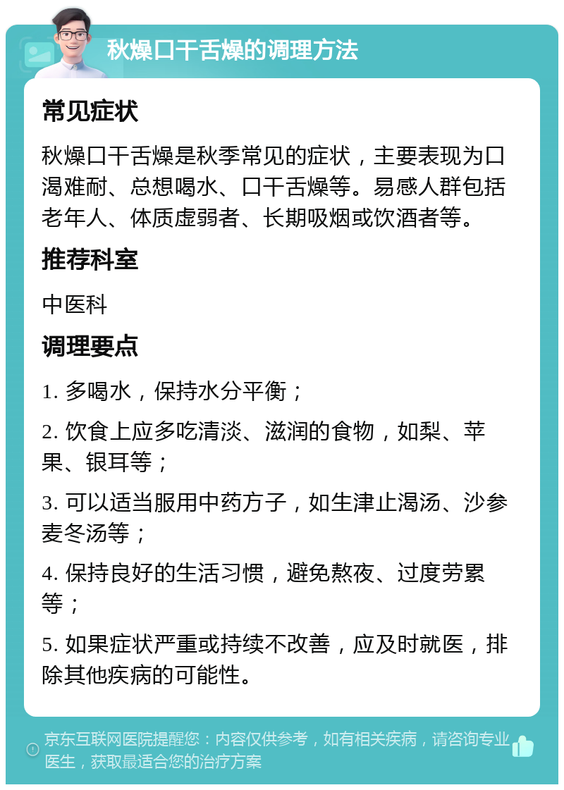 秋燥口干舌燥的调理方法 常见症状 秋燥口干舌燥是秋季常见的症状，主要表现为口渴难耐、总想喝水、口干舌燥等。易感人群包括老年人、体质虚弱者、长期吸烟或饮酒者等。 推荐科室 中医科 调理要点 1. 多喝水，保持水分平衡； 2. 饮食上应多吃清淡、滋润的食物，如梨、苹果、银耳等； 3. 可以适当服用中药方子，如生津止渴汤、沙参麦冬汤等； 4. 保持良好的生活习惯，避免熬夜、过度劳累等； 5. 如果症状严重或持续不改善，应及时就医，排除其他疾病的可能性。