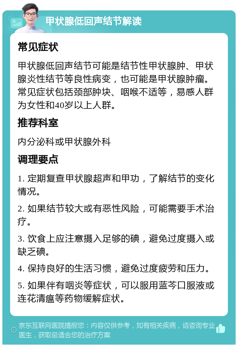 甲状腺低回声结节解读 常见症状 甲状腺低回声结节可能是结节性甲状腺肿、甲状腺炎性结节等良性病变，也可能是甲状腺肿瘤。常见症状包括颈部肿块、咽喉不适等，易感人群为女性和40岁以上人群。 推荐科室 内分泌科或甲状腺外科 调理要点 1. 定期复查甲状腺超声和甲功，了解结节的变化情况。 2. 如果结节较大或有恶性风险，可能需要手术治疗。 3. 饮食上应注意摄入足够的碘，避免过度摄入或缺乏碘。 4. 保持良好的生活习惯，避免过度疲劳和压力。 5. 如果伴有咽炎等症状，可以服用蓝芩口服液或连花清瘟等药物缓解症状。