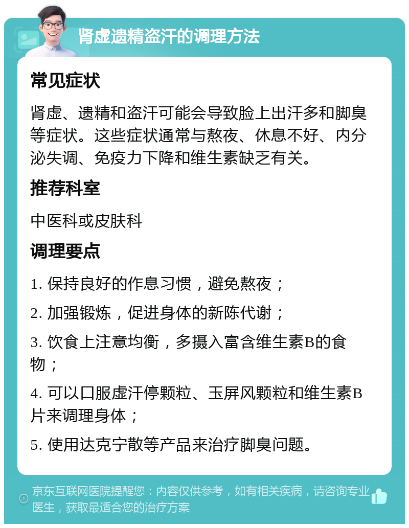 肾虚遗精盗汗的调理方法 常见症状 肾虚、遗精和盗汗可能会导致脸上出汗多和脚臭等症状。这些症状通常与熬夜、休息不好、内分泌失调、免疫力下降和维生素缺乏有关。 推荐科室 中医科或皮肤科 调理要点 1. 保持良好的作息习惯，避免熬夜； 2. 加强锻炼，促进身体的新陈代谢； 3. 饮食上注意均衡，多摄入富含维生素B的食物； 4. 可以口服虚汗停颗粒、玉屏风颗粒和维生素B片来调理身体； 5. 使用达克宁散等产品来治疗脚臭问题。