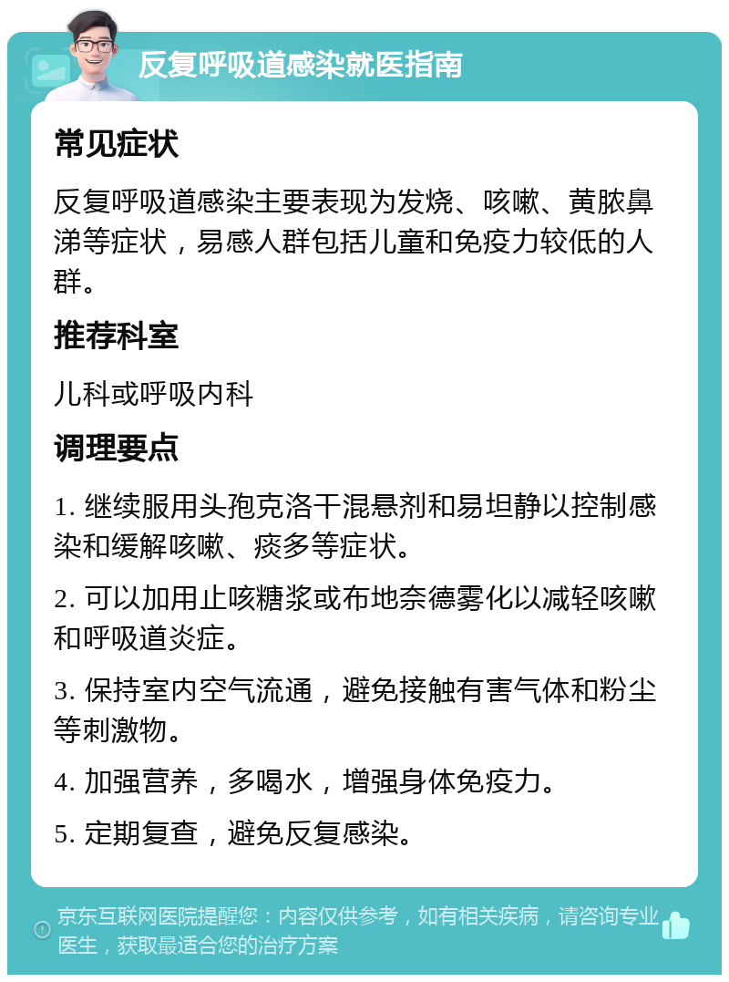 反复呼吸道感染就医指南 常见症状 反复呼吸道感染主要表现为发烧、咳嗽、黄脓鼻涕等症状，易感人群包括儿童和免疫力较低的人群。 推荐科室 儿科或呼吸内科 调理要点 1. 继续服用头孢克洛干混悬剂和易坦静以控制感染和缓解咳嗽、痰多等症状。 2. 可以加用止咳糖浆或布地奈德雾化以减轻咳嗽和呼吸道炎症。 3. 保持室内空气流通，避免接触有害气体和粉尘等刺激物。 4. 加强营养，多喝水，增强身体免疫力。 5. 定期复查，避免反复感染。