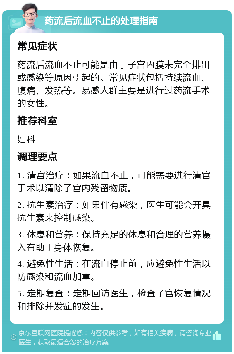 药流后流血不止的处理指南 常见症状 药流后流血不止可能是由于子宫内膜未完全排出或感染等原因引起的。常见症状包括持续流血、腹痛、发热等。易感人群主要是进行过药流手术的女性。 推荐科室 妇科 调理要点 1. 清宫治疗：如果流血不止，可能需要进行清宫手术以清除子宫内残留物质。 2. 抗生素治疗：如果伴有感染，医生可能会开具抗生素来控制感染。 3. 休息和营养：保持充足的休息和合理的营养摄入有助于身体恢复。 4. 避免性生活：在流血停止前，应避免性生活以防感染和流血加重。 5. 定期复查：定期回访医生，检查子宫恢复情况和排除并发症的发生。