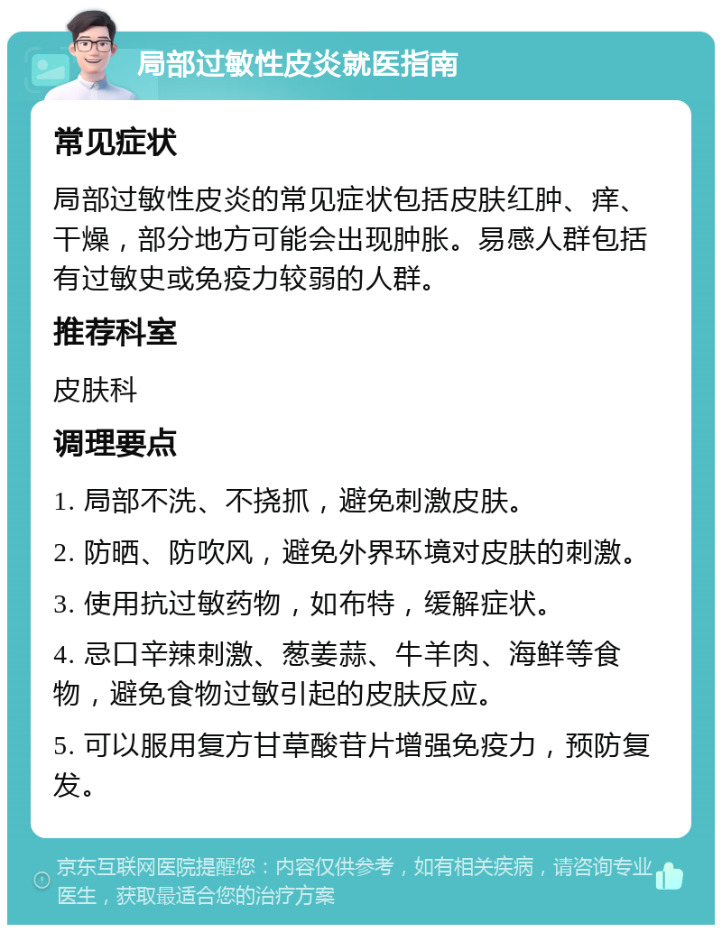 局部过敏性皮炎就医指南 常见症状 局部过敏性皮炎的常见症状包括皮肤红肿、痒、干燥，部分地方可能会出现肿胀。易感人群包括有过敏史或免疫力较弱的人群。 推荐科室 皮肤科 调理要点 1. 局部不洗、不挠抓，避免刺激皮肤。 2. 防晒、防吹风，避免外界环境对皮肤的刺激。 3. 使用抗过敏药物，如布特，缓解症状。 4. 忌口辛辣刺激、葱姜蒜、牛羊肉、海鲜等食物，避免食物过敏引起的皮肤反应。 5. 可以服用复方甘草酸苷片增强免疫力，预防复发。