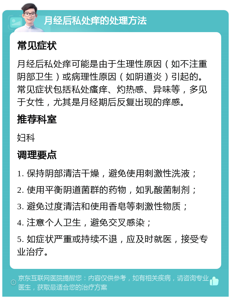 月经后私处痒的处理方法 常见症状 月经后私处痒可能是由于生理性原因（如不注重阴部卫生）或病理性原因（如阴道炎）引起的。常见症状包括私处瘙痒、灼热感、异味等，多见于女性，尤其是月经期后反复出现的痒感。 推荐科室 妇科 调理要点 1. 保持阴部清洁干燥，避免使用刺激性洗液； 2. 使用平衡阴道菌群的药物，如乳酸菌制剂； 3. 避免过度清洁和使用香皂等刺激性物质； 4. 注意个人卫生，避免交叉感染； 5. 如症状严重或持续不退，应及时就医，接受专业治疗。