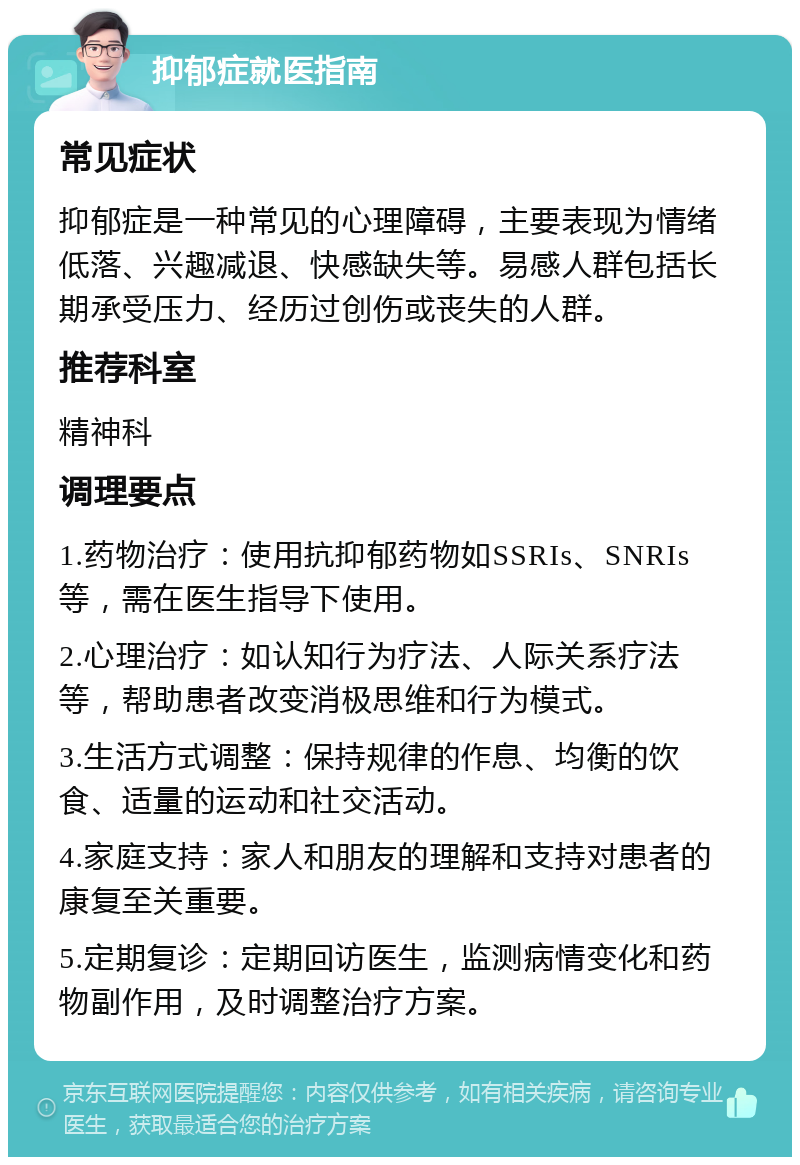 抑郁症就医指南 常见症状 抑郁症是一种常见的心理障碍，主要表现为情绪低落、兴趣减退、快感缺失等。易感人群包括长期承受压力、经历过创伤或丧失的人群。 推荐科室 精神科 调理要点 1.药物治疗：使用抗抑郁药物如SSRIs、SNRIs等，需在医生指导下使用。 2.心理治疗：如认知行为疗法、人际关系疗法等，帮助患者改变消极思维和行为模式。 3.生活方式调整：保持规律的作息、均衡的饮食、适量的运动和社交活动。 4.家庭支持：家人和朋友的理解和支持对患者的康复至关重要。 5.定期复诊：定期回访医生，监测病情变化和药物副作用，及时调整治疗方案。