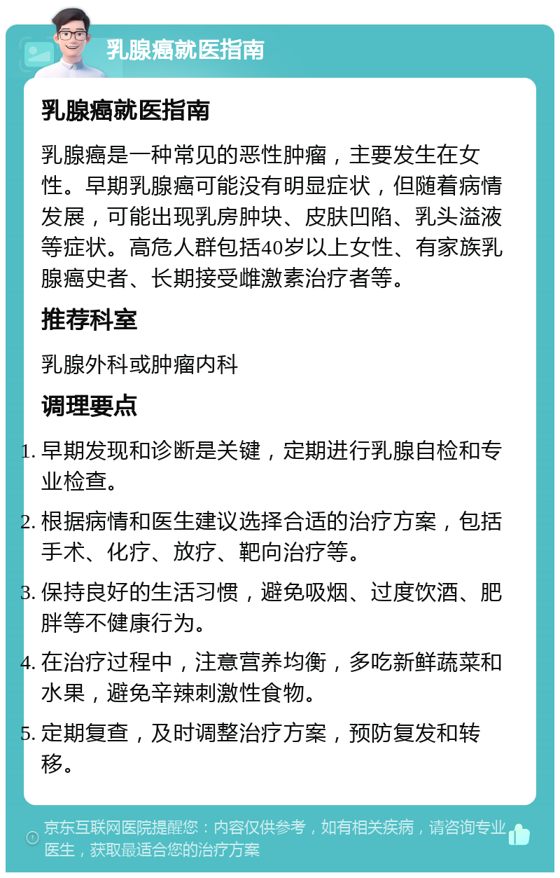 乳腺癌就医指南 乳腺癌就医指南 乳腺癌是一种常见的恶性肿瘤，主要发生在女性。早期乳腺癌可能没有明显症状，但随着病情发展，可能出现乳房肿块、皮肤凹陷、乳头溢液等症状。高危人群包括40岁以上女性、有家族乳腺癌史者、长期接受雌激素治疗者等。 推荐科室 乳腺外科或肿瘤内科 调理要点 早期发现和诊断是关键，定期进行乳腺自检和专业检查。 根据病情和医生建议选择合适的治疗方案，包括手术、化疗、放疗、靶向治疗等。 保持良好的生活习惯，避免吸烟、过度饮酒、肥胖等不健康行为。 在治疗过程中，注意营养均衡，多吃新鲜蔬菜和水果，避免辛辣刺激性食物。 定期复查，及时调整治疗方案，预防复发和转移。