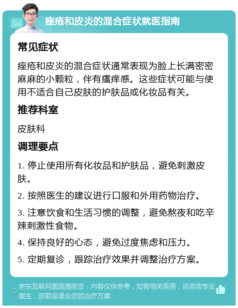 痤疮和皮炎的混合症状就医指南 常见症状 痤疮和皮炎的混合症状通常表现为脸上长满密密麻麻的小颗粒，伴有瘙痒感。这些症状可能与使用不适合自己皮肤的护肤品或化妆品有关。 推荐科室 皮肤科 调理要点 1. 停止使用所有化妆品和护肤品，避免刺激皮肤。 2. 按照医生的建议进行口服和外用药物治疗。 3. 注意饮食和生活习惯的调整，避免熬夜和吃辛辣刺激性食物。 4. 保持良好的心态，避免过度焦虑和压力。 5. 定期复诊，跟踪治疗效果并调整治疗方案。