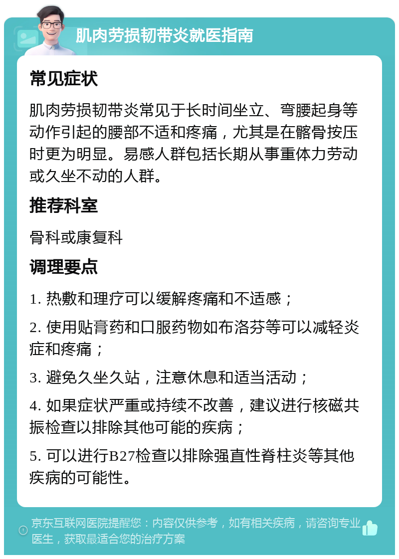 肌肉劳损韧带炎就医指南 常见症状 肌肉劳损韧带炎常见于长时间坐立、弯腰起身等动作引起的腰部不适和疼痛，尤其是在髂骨按压时更为明显。易感人群包括长期从事重体力劳动或久坐不动的人群。 推荐科室 骨科或康复科 调理要点 1. 热敷和理疗可以缓解疼痛和不适感； 2. 使用贴膏药和口服药物如布洛芬等可以减轻炎症和疼痛； 3. 避免久坐久站，注意休息和适当活动； 4. 如果症状严重或持续不改善，建议进行核磁共振检查以排除其他可能的疾病； 5. 可以进行B27检查以排除强直性脊柱炎等其他疾病的可能性。