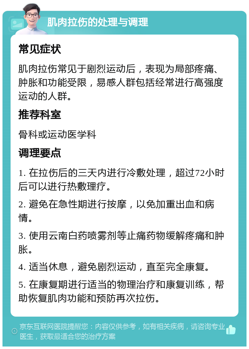 肌肉拉伤的处理与调理 常见症状 肌肉拉伤常见于剧烈运动后，表现为局部疼痛、肿胀和功能受限，易感人群包括经常进行高强度运动的人群。 推荐科室 骨科或运动医学科 调理要点 1. 在拉伤后的三天内进行冷敷处理，超过72小时后可以进行热敷理疗。 2. 避免在急性期进行按摩，以免加重出血和病情。 3. 使用云南白药喷雾剂等止痛药物缓解疼痛和肿胀。 4. 适当休息，避免剧烈运动，直至完全康复。 5. 在康复期进行适当的物理治疗和康复训练，帮助恢复肌肉功能和预防再次拉伤。