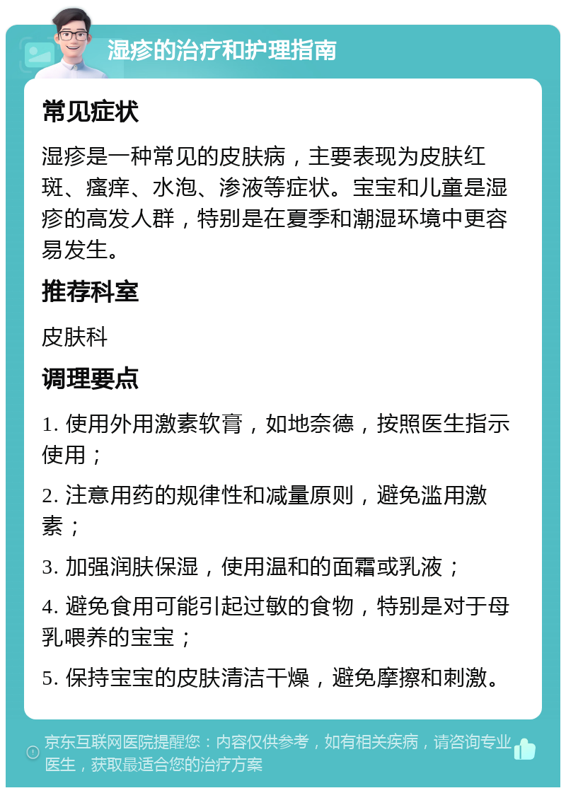 湿疹的治疗和护理指南 常见症状 湿疹是一种常见的皮肤病，主要表现为皮肤红斑、瘙痒、水泡、渗液等症状。宝宝和儿童是湿疹的高发人群，特别是在夏季和潮湿环境中更容易发生。 推荐科室 皮肤科 调理要点 1. 使用外用激素软膏，如地奈德，按照医生指示使用； 2. 注意用药的规律性和减量原则，避免滥用激素； 3. 加强润肤保湿，使用温和的面霜或乳液； 4. 避免食用可能引起过敏的食物，特别是对于母乳喂养的宝宝； 5. 保持宝宝的皮肤清洁干燥，避免摩擦和刺激。