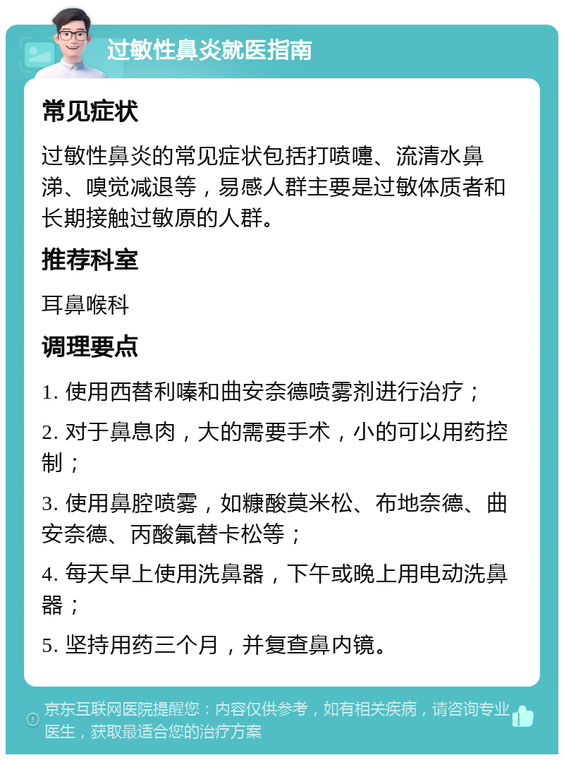 过敏性鼻炎就医指南 常见症状 过敏性鼻炎的常见症状包括打喷嚏、流清水鼻涕、嗅觉减退等，易感人群主要是过敏体质者和长期接触过敏原的人群。 推荐科室 耳鼻喉科 调理要点 1. 使用西替利嗪和曲安奈德喷雾剂进行治疗； 2. 对于鼻息肉，大的需要手术，小的可以用药控制； 3. 使用鼻腔喷雾，如糠酸莫米松、布地奈德、曲安奈德、丙酸氟替卡松等； 4. 每天早上使用洗鼻器，下午或晚上用电动洗鼻器； 5. 坚持用药三个月，并复查鼻内镜。