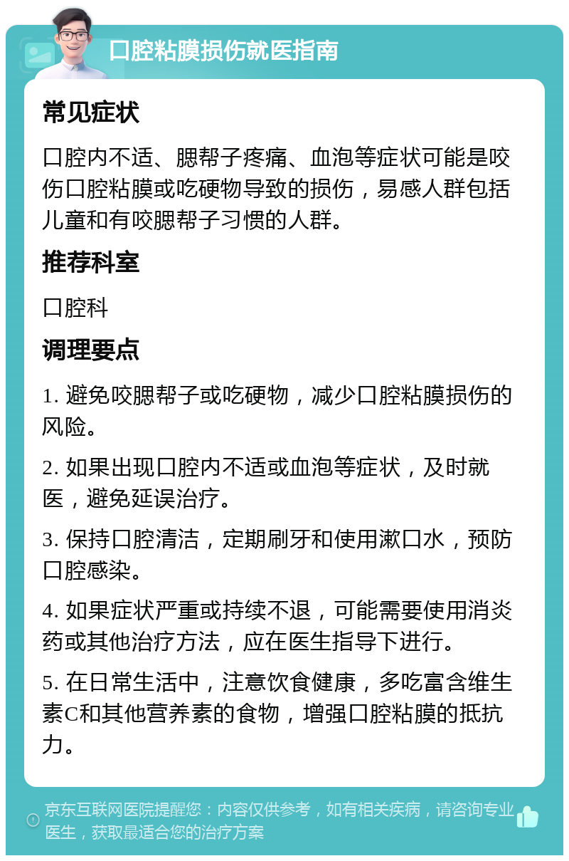 口腔粘膜损伤就医指南 常见症状 口腔内不适、腮帮子疼痛、血泡等症状可能是咬伤口腔粘膜或吃硬物导致的损伤，易感人群包括儿童和有咬腮帮子习惯的人群。 推荐科室 口腔科 调理要点 1. 避免咬腮帮子或吃硬物，减少口腔粘膜损伤的风险。 2. 如果出现口腔内不适或血泡等症状，及时就医，避免延误治疗。 3. 保持口腔清洁，定期刷牙和使用漱口水，预防口腔感染。 4. 如果症状严重或持续不退，可能需要使用消炎药或其他治疗方法，应在医生指导下进行。 5. 在日常生活中，注意饮食健康，多吃富含维生素C和其他营养素的食物，增强口腔粘膜的抵抗力。