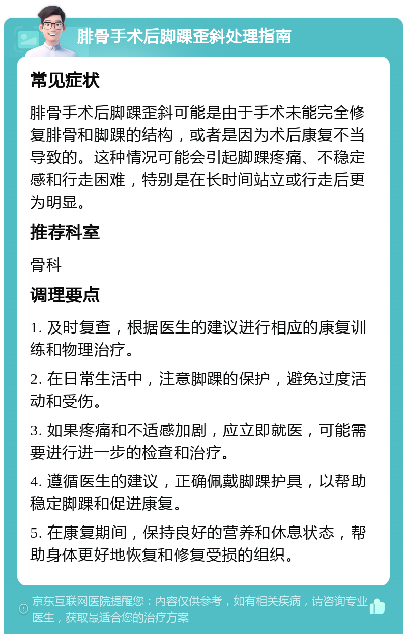 腓骨手术后脚踝歪斜处理指南 常见症状 腓骨手术后脚踝歪斜可能是由于手术未能完全修复腓骨和脚踝的结构，或者是因为术后康复不当导致的。这种情况可能会引起脚踝疼痛、不稳定感和行走困难，特别是在长时间站立或行走后更为明显。 推荐科室 骨科 调理要点 1. 及时复查，根据医生的建议进行相应的康复训练和物理治疗。 2. 在日常生活中，注意脚踝的保护，避免过度活动和受伤。 3. 如果疼痛和不适感加剧，应立即就医，可能需要进行进一步的检查和治疗。 4. 遵循医生的建议，正确佩戴脚踝护具，以帮助稳定脚踝和促进康复。 5. 在康复期间，保持良好的营养和休息状态，帮助身体更好地恢复和修复受损的组织。