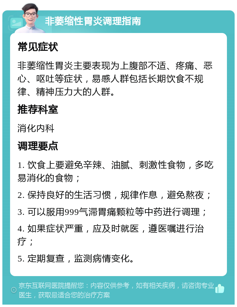 非萎缩性胃炎调理指南 常见症状 非萎缩性胃炎主要表现为上腹部不适、疼痛、恶心、呕吐等症状，易感人群包括长期饮食不规律、精神压力大的人群。 推荐科室 消化内科 调理要点 1. 饮食上要避免辛辣、油腻、刺激性食物，多吃易消化的食物； 2. 保持良好的生活习惯，规律作息，避免熬夜； 3. 可以服用999气滞胃痛颗粒等中药进行调理； 4. 如果症状严重，应及时就医，遵医嘱进行治疗； 5. 定期复查，监测病情变化。