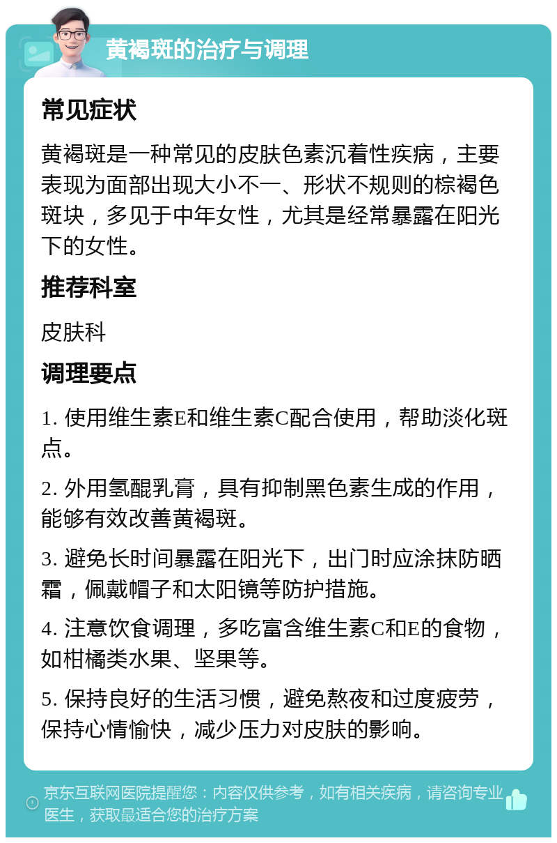 黄褐斑的治疗与调理 常见症状 黄褐斑是一种常见的皮肤色素沉着性疾病，主要表现为面部出现大小不一、形状不规则的棕褐色斑块，多见于中年女性，尤其是经常暴露在阳光下的女性。 推荐科室 皮肤科 调理要点 1. 使用维生素E和维生素C配合使用，帮助淡化斑点。 2. 外用氢醌乳膏，具有抑制黑色素生成的作用，能够有效改善黄褐斑。 3. 避免长时间暴露在阳光下，出门时应涂抹防晒霜，佩戴帽子和太阳镜等防护措施。 4. 注意饮食调理，多吃富含维生素C和E的食物，如柑橘类水果、坚果等。 5. 保持良好的生活习惯，避免熬夜和过度疲劳，保持心情愉快，减少压力对皮肤的影响。