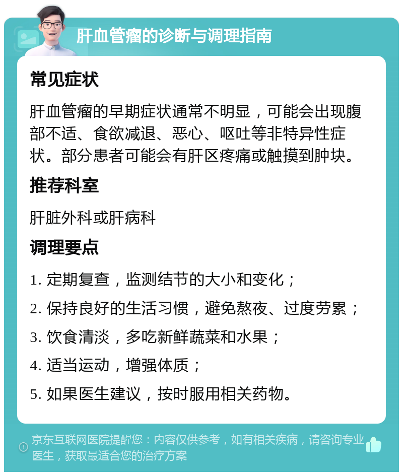 肝血管瘤的诊断与调理指南 常见症状 肝血管瘤的早期症状通常不明显，可能会出现腹部不适、食欲减退、恶心、呕吐等非特异性症状。部分患者可能会有肝区疼痛或触摸到肿块。 推荐科室 肝脏外科或肝病科 调理要点 1. 定期复查，监测结节的大小和变化； 2. 保持良好的生活习惯，避免熬夜、过度劳累； 3. 饮食清淡，多吃新鲜蔬菜和水果； 4. 适当运动，增强体质； 5. 如果医生建议，按时服用相关药物。