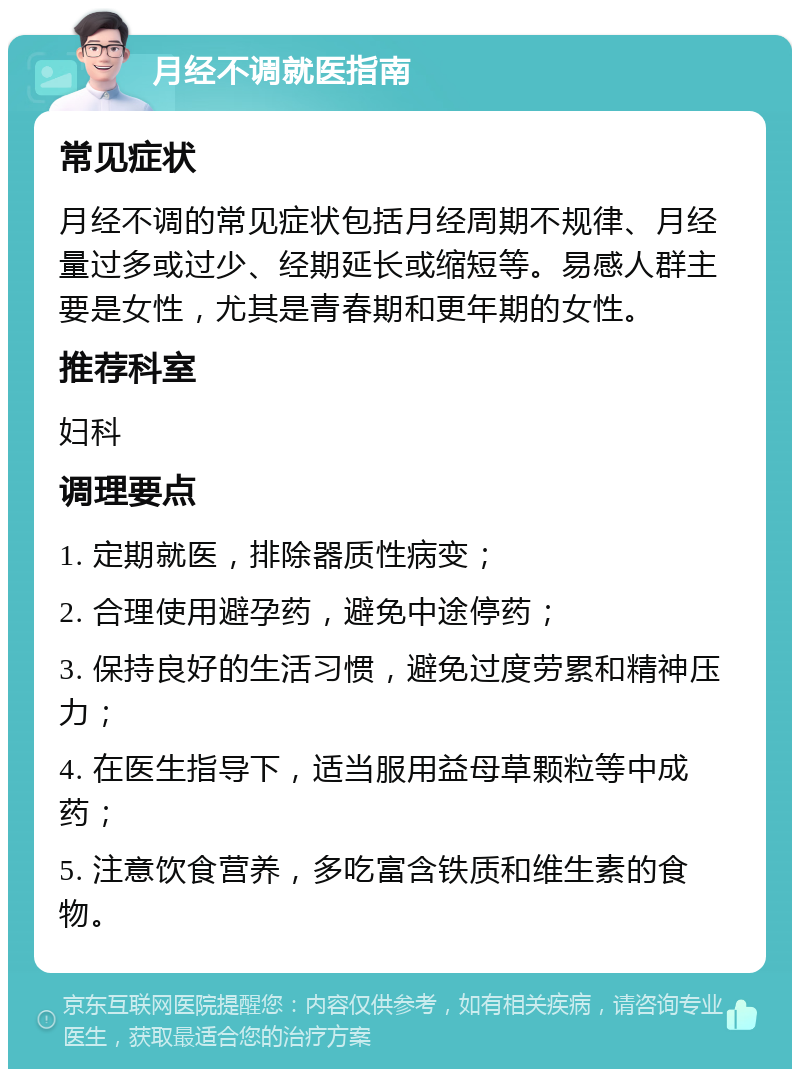 月经不调就医指南 常见症状 月经不调的常见症状包括月经周期不规律、月经量过多或过少、经期延长或缩短等。易感人群主要是女性，尤其是青春期和更年期的女性。 推荐科室 妇科 调理要点 1. 定期就医，排除器质性病变； 2. 合理使用避孕药，避免中途停药； 3. 保持良好的生活习惯，避免过度劳累和精神压力； 4. 在医生指导下，适当服用益母草颗粒等中成药； 5. 注意饮食营养，多吃富含铁质和维生素的食物。