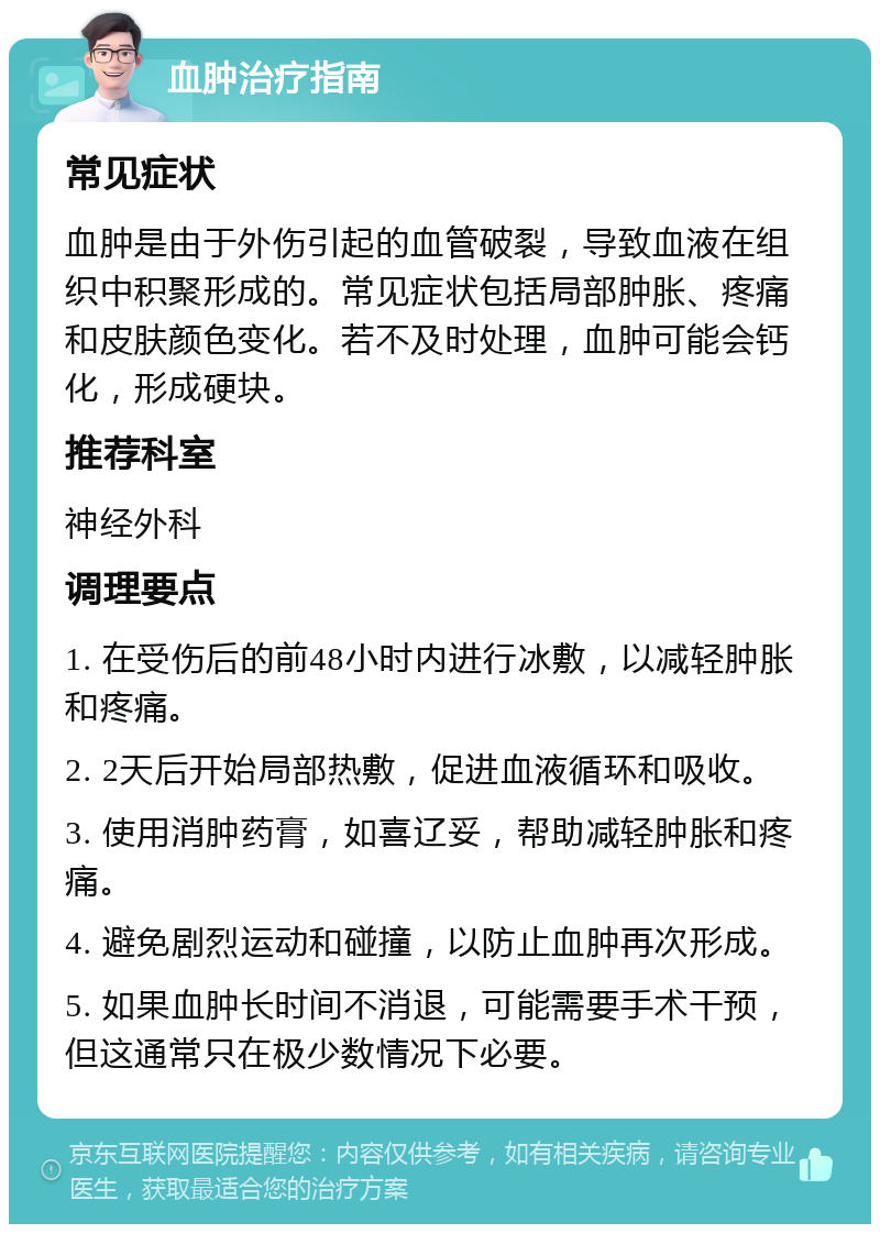 血肿治疗指南 常见症状 血肿是由于外伤引起的血管破裂，导致血液在组织中积聚形成的。常见症状包括局部肿胀、疼痛和皮肤颜色变化。若不及时处理，血肿可能会钙化，形成硬块。 推荐科室 神经外科 调理要点 1. 在受伤后的前48小时内进行冰敷，以减轻肿胀和疼痛。 2. 2天后开始局部热敷，促进血液循环和吸收。 3. 使用消肿药膏，如喜辽妥，帮助减轻肿胀和疼痛。 4. 避免剧烈运动和碰撞，以防止血肿再次形成。 5. 如果血肿长时间不消退，可能需要手术干预，但这通常只在极少数情况下必要。