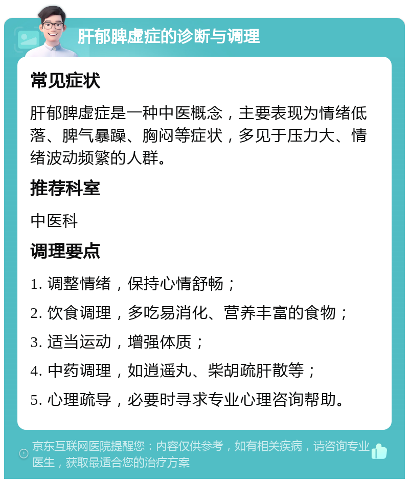 肝郁脾虚症的诊断与调理 常见症状 肝郁脾虚症是一种中医概念，主要表现为情绪低落、脾气暴躁、胸闷等症状，多见于压力大、情绪波动频繁的人群。 推荐科室 中医科 调理要点 1. 调整情绪，保持心情舒畅； 2. 饮食调理，多吃易消化、营养丰富的食物； 3. 适当运动，增强体质； 4. 中药调理，如逍遥丸、柴胡疏肝散等； 5. 心理疏导，必要时寻求专业心理咨询帮助。