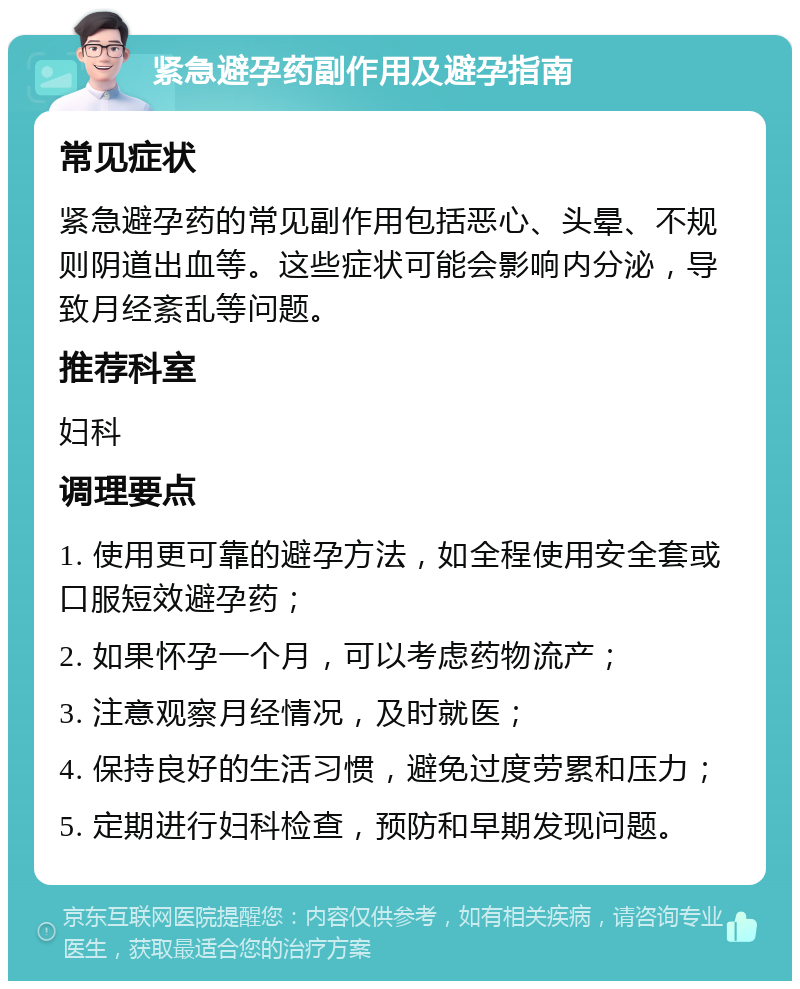 紧急避孕药副作用及避孕指南 常见症状 紧急避孕药的常见副作用包括恶心、头晕、不规则阴道出血等。这些症状可能会影响内分泌，导致月经紊乱等问题。 推荐科室 妇科 调理要点 1. 使用更可靠的避孕方法，如全程使用安全套或口服短效避孕药； 2. 如果怀孕一个月，可以考虑药物流产； 3. 注意观察月经情况，及时就医； 4. 保持良好的生活习惯，避免过度劳累和压力； 5. 定期进行妇科检查，预防和早期发现问题。