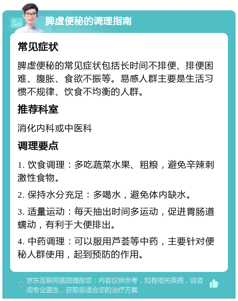 脾虚便秘的调理指南 常见症状 脾虚便秘的常见症状包括长时间不排便、排便困难、腹胀、食欲不振等。易感人群主要是生活习惯不规律、饮食不均衡的人群。 推荐科室 消化内科或中医科 调理要点 1. 饮食调理：多吃蔬菜水果、粗粮，避免辛辣刺激性食物。 2. 保持水分充足：多喝水，避免体内缺水。 3. 适量运动：每天抽出时间多运动，促进胃肠道蠕动，有利于大便排出。 4. 中药调理：可以服用芦荟等中药，主要针对便秘人群使用，起到预防的作用。