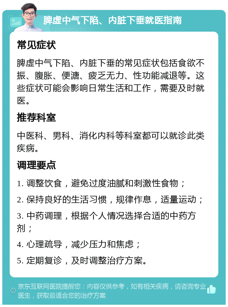 脾虚中气下陷、内脏下垂就医指南 常见症状 脾虚中气下陷、内脏下垂的常见症状包括食欲不振、腹胀、便溏、疲乏无力、性功能减退等。这些症状可能会影响日常生活和工作，需要及时就医。 推荐科室 中医科、男科、消化内科等科室都可以就诊此类疾病。 调理要点 1. 调整饮食，避免过度油腻和刺激性食物； 2. 保持良好的生活习惯，规律作息，适量运动； 3. 中药调理，根据个人情况选择合适的中药方剂； 4. 心理疏导，减少压力和焦虑； 5. 定期复诊，及时调整治疗方案。