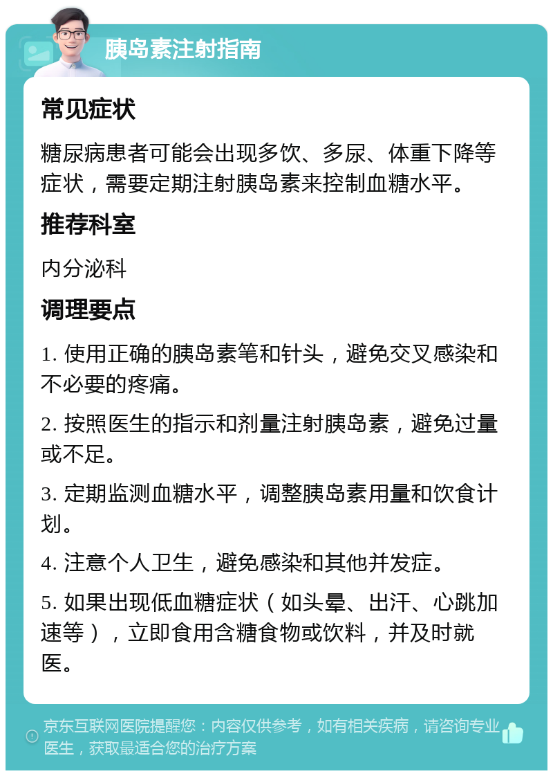 胰岛素注射指南 常见症状 糖尿病患者可能会出现多饮、多尿、体重下降等症状，需要定期注射胰岛素来控制血糖水平。 推荐科室 内分泌科 调理要点 1. 使用正确的胰岛素笔和针头，避免交叉感染和不必要的疼痛。 2. 按照医生的指示和剂量注射胰岛素，避免过量或不足。 3. 定期监测血糖水平，调整胰岛素用量和饮食计划。 4. 注意个人卫生，避免感染和其他并发症。 5. 如果出现低血糖症状（如头晕、出汗、心跳加速等），立即食用含糖食物或饮料，并及时就医。