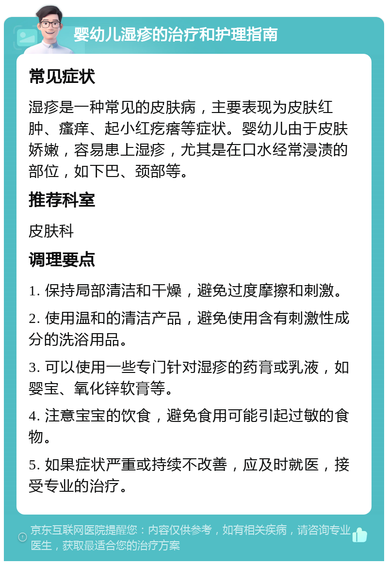 婴幼儿湿疹的治疗和护理指南 常见症状 湿疹是一种常见的皮肤病，主要表现为皮肤红肿、瘙痒、起小红疙瘩等症状。婴幼儿由于皮肤娇嫩，容易患上湿疹，尤其是在口水经常浸渍的部位，如下巴、颈部等。 推荐科室 皮肤科 调理要点 1. 保持局部清洁和干燥，避免过度摩擦和刺激。 2. 使用温和的清洁产品，避免使用含有刺激性成分的洗浴用品。 3. 可以使用一些专门针对湿疹的药膏或乳液，如婴宝、氧化锌软膏等。 4. 注意宝宝的饮食，避免食用可能引起过敏的食物。 5. 如果症状严重或持续不改善，应及时就医，接受专业的治疗。