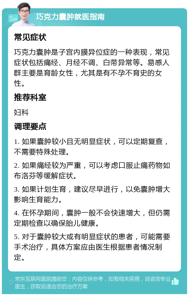 巧克力囊肿就医指南 常见症状 巧克力囊肿是子宫内膜异位症的一种表现，常见症状包括痛经、月经不调、白带异常等。易感人群主要是育龄女性，尤其是有不孕不育史的女性。 推荐科室 妇科 调理要点 1. 如果囊肿较小且无明显症状，可以定期复查，不需要特殊处理。 2. 如果痛经较为严重，可以考虑口服止痛药物如布洛芬等缓解症状。 3. 如果计划生育，建议尽早进行，以免囊肿增大影响生育能力。 4. 在怀孕期间，囊肿一般不会快速增大，但仍需定期检查以确保胎儿健康。 5. 对于囊肿较大或有明显症状的患者，可能需要手术治疗，具体方案应由医生根据患者情况制定。