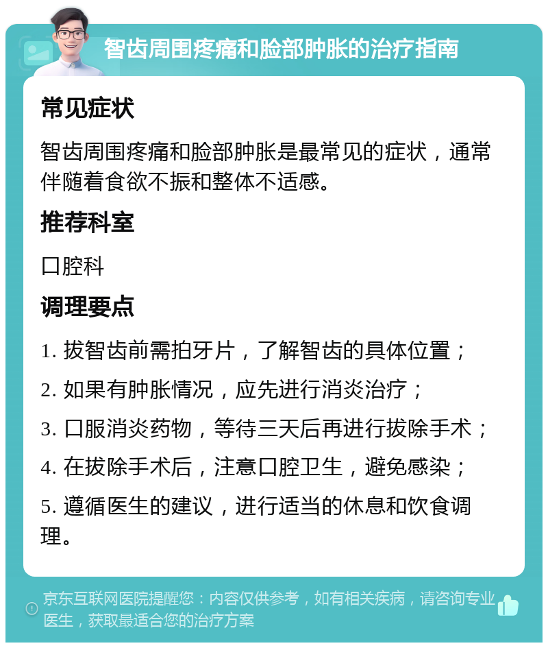 智齿周围疼痛和脸部肿胀的治疗指南 常见症状 智齿周围疼痛和脸部肿胀是最常见的症状，通常伴随着食欲不振和整体不适感。 推荐科室 口腔科 调理要点 1. 拔智齿前需拍牙片，了解智齿的具体位置； 2. 如果有肿胀情况，应先进行消炎治疗； 3. 口服消炎药物，等待三天后再进行拔除手术； 4. 在拔除手术后，注意口腔卫生，避免感染； 5. 遵循医生的建议，进行适当的休息和饮食调理。