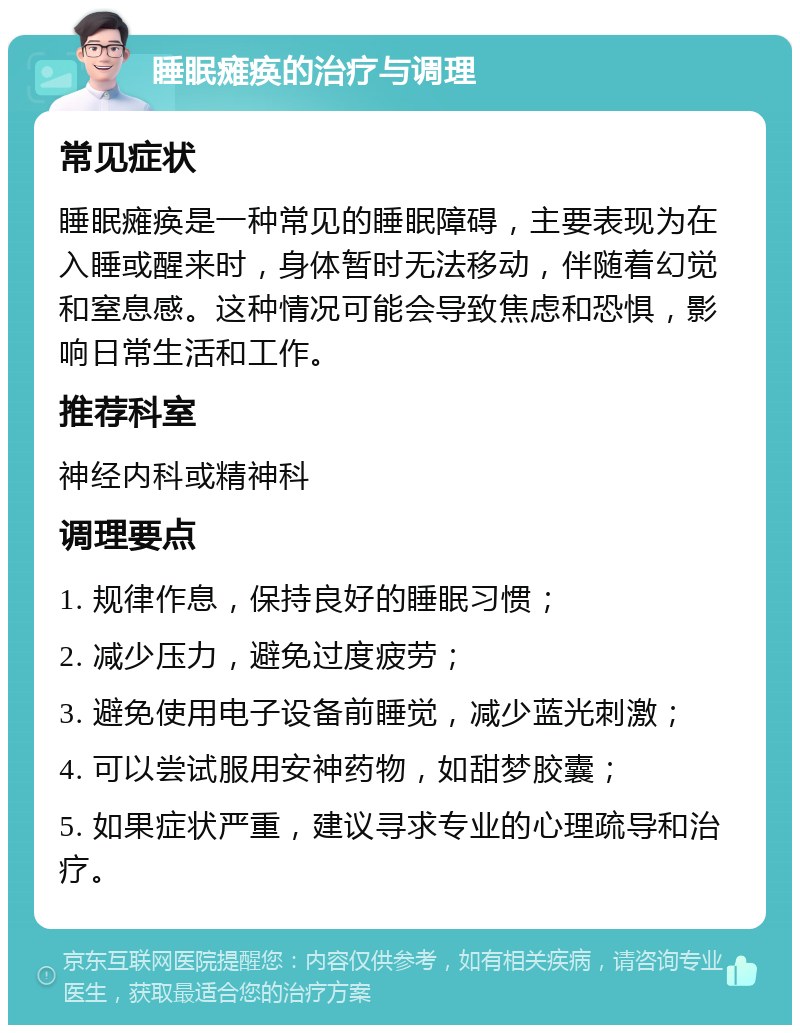 睡眠瘫痪的治疗与调理 常见症状 睡眠瘫痪是一种常见的睡眠障碍，主要表现为在入睡或醒来时，身体暂时无法移动，伴随着幻觉和窒息感。这种情况可能会导致焦虑和恐惧，影响日常生活和工作。 推荐科室 神经内科或精神科 调理要点 1. 规律作息，保持良好的睡眠习惯； 2. 减少压力，避免过度疲劳； 3. 避免使用电子设备前睡觉，减少蓝光刺激； 4. 可以尝试服用安神药物，如甜梦胶囊； 5. 如果症状严重，建议寻求专业的心理疏导和治疗。