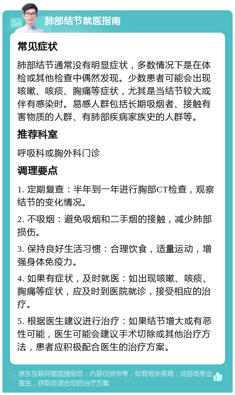 肺部结节就医指南 常见症状 肺部结节通常没有明显症状，多数情况下是在体检或其他检查中偶然发现。少数患者可能会出现咳嗽、咳痰、胸痛等症状，尤其是当结节较大或伴有感染时。易感人群包括长期吸烟者、接触有害物质的人群、有肺部疾病家族史的人群等。 推荐科室 呼吸科或胸外科门诊 调理要点 1. 定期复查：半年到一年进行胸部CT检查，观察结节的变化情况。 2. 不吸烟：避免吸烟和二手烟的接触，减少肺部损伤。 3. 保持良好生活习惯：合理饮食，适量运动，增强身体免疫力。 4. 如果有症状，及时就医：如出现咳嗽、咳痰、胸痛等症状，应及时到医院就诊，接受相应的治疗。 5. 根据医生建议进行治疗：如果结节增大或有恶性可能，医生可能会建议手术切除或其他治疗方法，患者应积极配合医生的治疗方案。