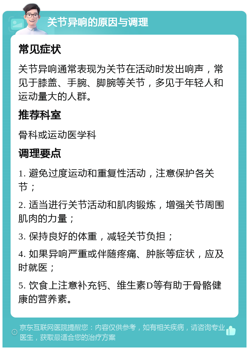 关节异响的原因与调理 常见症状 关节异响通常表现为关节在活动时发出响声，常见于膝盖、手腕、脚腕等关节，多见于年轻人和运动量大的人群。 推荐科室 骨科或运动医学科 调理要点 1. 避免过度运动和重复性活动，注意保护各关节； 2. 适当进行关节活动和肌肉锻炼，增强关节周围肌肉的力量； 3. 保持良好的体重，减轻关节负担； 4. 如果异响严重或伴随疼痛、肿胀等症状，应及时就医； 5. 饮食上注意补充钙、维生素D等有助于骨骼健康的营养素。