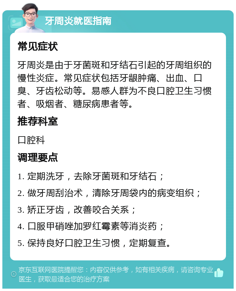 牙周炎就医指南 常见症状 牙周炎是由于牙菌斑和牙结石引起的牙周组织的慢性炎症。常见症状包括牙龈肿痛、出血、口臭、牙齿松动等。易感人群为不良口腔卫生习惯者、吸烟者、糖尿病患者等。 推荐科室 口腔科 调理要点 1. 定期洗牙，去除牙菌斑和牙结石； 2. 做牙周刮治术，清除牙周袋内的病变组织； 3. 矫正牙齿，改善咬合关系； 4. 口服甲硝唑加罗红霉素等消炎药； 5. 保持良好口腔卫生习惯，定期复查。