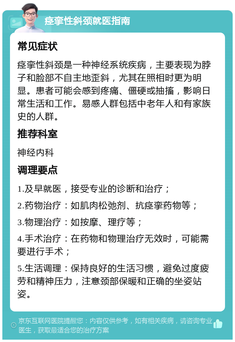 痉挛性斜颈就医指南 常见症状 痉挛性斜颈是一种神经系统疾病，主要表现为脖子和脸部不自主地歪斜，尤其在照相时更为明显。患者可能会感到疼痛、僵硬或抽搐，影响日常生活和工作。易感人群包括中老年人和有家族史的人群。 推荐科室 神经内科 调理要点 1.及早就医，接受专业的诊断和治疗； 2.药物治疗：如肌肉松弛剂、抗痉挛药物等； 3.物理治疗：如按摩、理疗等； 4.手术治疗：在药物和物理治疗无效时，可能需要进行手术； 5.生活调理：保持良好的生活习惯，避免过度疲劳和精神压力，注意颈部保暖和正确的坐姿站姿。