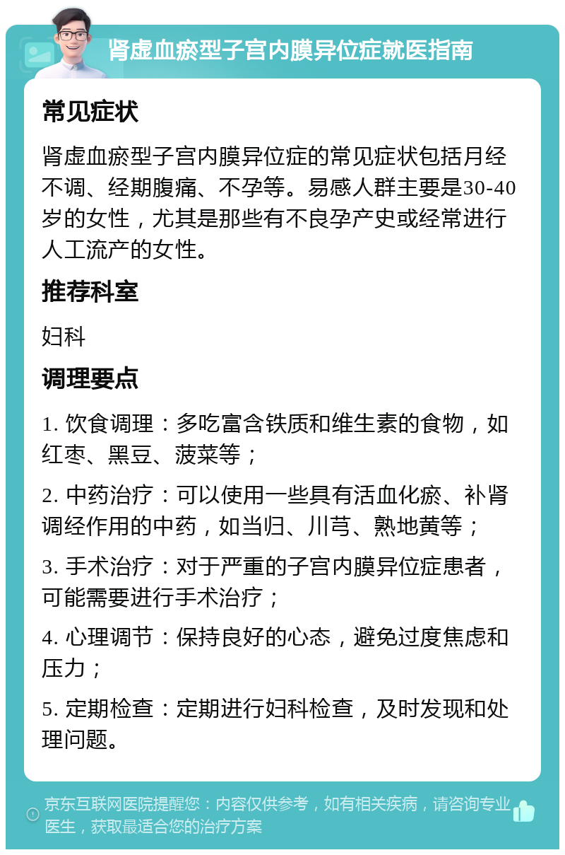 肾虚血瘀型子宫内膜异位症就医指南 常见症状 肾虚血瘀型子宫内膜异位症的常见症状包括月经不调、经期腹痛、不孕等。易感人群主要是30-40岁的女性，尤其是那些有不良孕产史或经常进行人工流产的女性。 推荐科室 妇科 调理要点 1. 饮食调理：多吃富含铁质和维生素的食物，如红枣、黑豆、菠菜等； 2. 中药治疗：可以使用一些具有活血化瘀、补肾调经作用的中药，如当归、川芎、熟地黄等； 3. 手术治疗：对于严重的子宫内膜异位症患者，可能需要进行手术治疗； 4. 心理调节：保持良好的心态，避免过度焦虑和压力； 5. 定期检查：定期进行妇科检查，及时发现和处理问题。