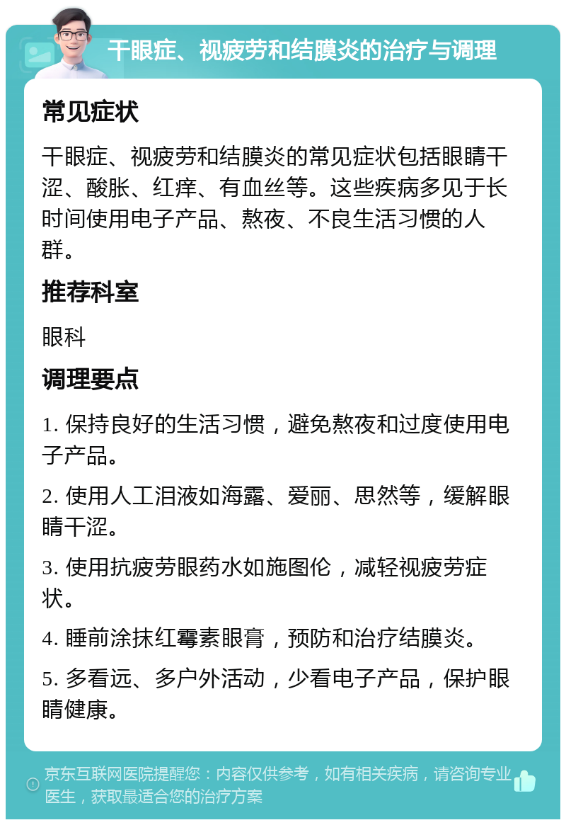 干眼症、视疲劳和结膜炎的治疗与调理 常见症状 干眼症、视疲劳和结膜炎的常见症状包括眼睛干涩、酸胀、红痒、有血丝等。这些疾病多见于长时间使用电子产品、熬夜、不良生活习惯的人群。 推荐科室 眼科 调理要点 1. 保持良好的生活习惯，避免熬夜和过度使用电子产品。 2. 使用人工泪液如海露、爱丽、思然等，缓解眼睛干涩。 3. 使用抗疲劳眼药水如施图伦，减轻视疲劳症状。 4. 睡前涂抹红霉素眼膏，预防和治疗结膜炎。 5. 多看远、多户外活动，少看电子产品，保护眼睛健康。