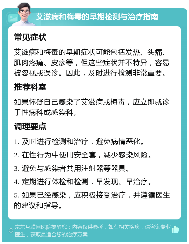 艾滋病和梅毒的早期检测与治疗指南 常见症状 艾滋病和梅毒的早期症状可能包括发热、头痛、肌肉疼痛、皮疹等，但这些症状并不特异，容易被忽视或误诊。因此，及时进行检测非常重要。 推荐科室 如果怀疑自己感染了艾滋病或梅毒，应立即就诊于性病科或感染科。 调理要点 1. 及时进行检测和治疗，避免病情恶化。 2. 在性行为中使用安全套，减少感染风险。 3. 避免与感染者共用注射器等器具。 4. 定期进行体检和检测，早发现、早治疗。 5. 如果已经感染，应积极接受治疗，并遵循医生的建议和指导。