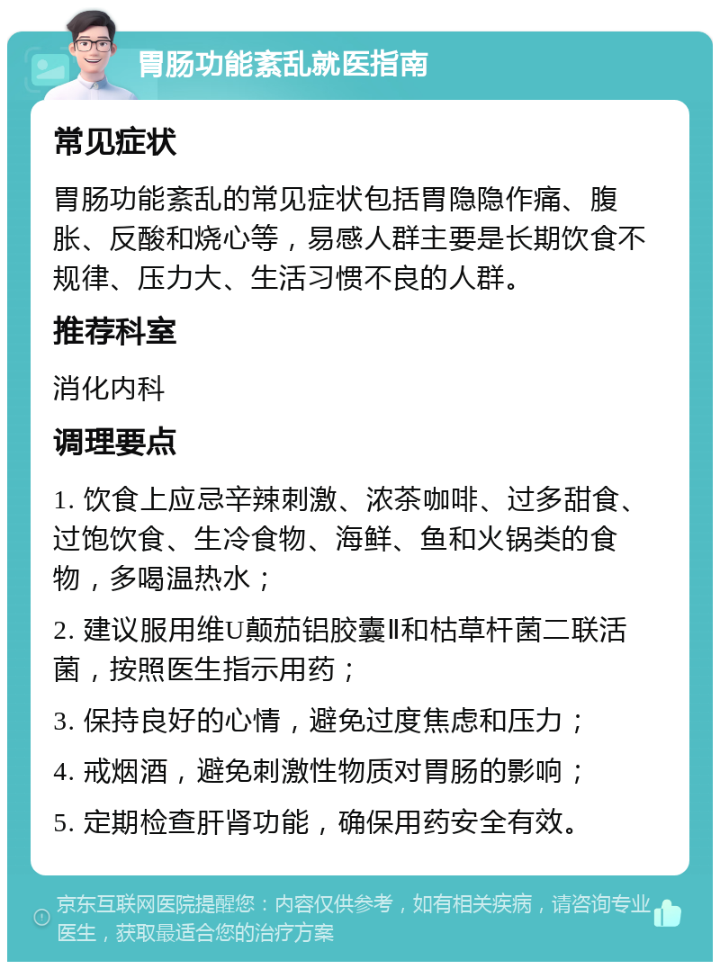 胃肠功能紊乱就医指南 常见症状 胃肠功能紊乱的常见症状包括胃隐隐作痛、腹胀、反酸和烧心等，易感人群主要是长期饮食不规律、压力大、生活习惯不良的人群。 推荐科室 消化内科 调理要点 1. 饮食上应忌辛辣刺激、浓茶咖啡、过多甜食、过饱饮食、生冷食物、海鲜、鱼和火锅类的食物，多喝温热水； 2. 建议服用维U颠茄铝胶囊Ⅱ和枯草杆菌二联活菌，按照医生指示用药； 3. 保持良好的心情，避免过度焦虑和压力； 4. 戒烟酒，避免刺激性物质对胃肠的影响； 5. 定期检查肝肾功能，确保用药安全有效。