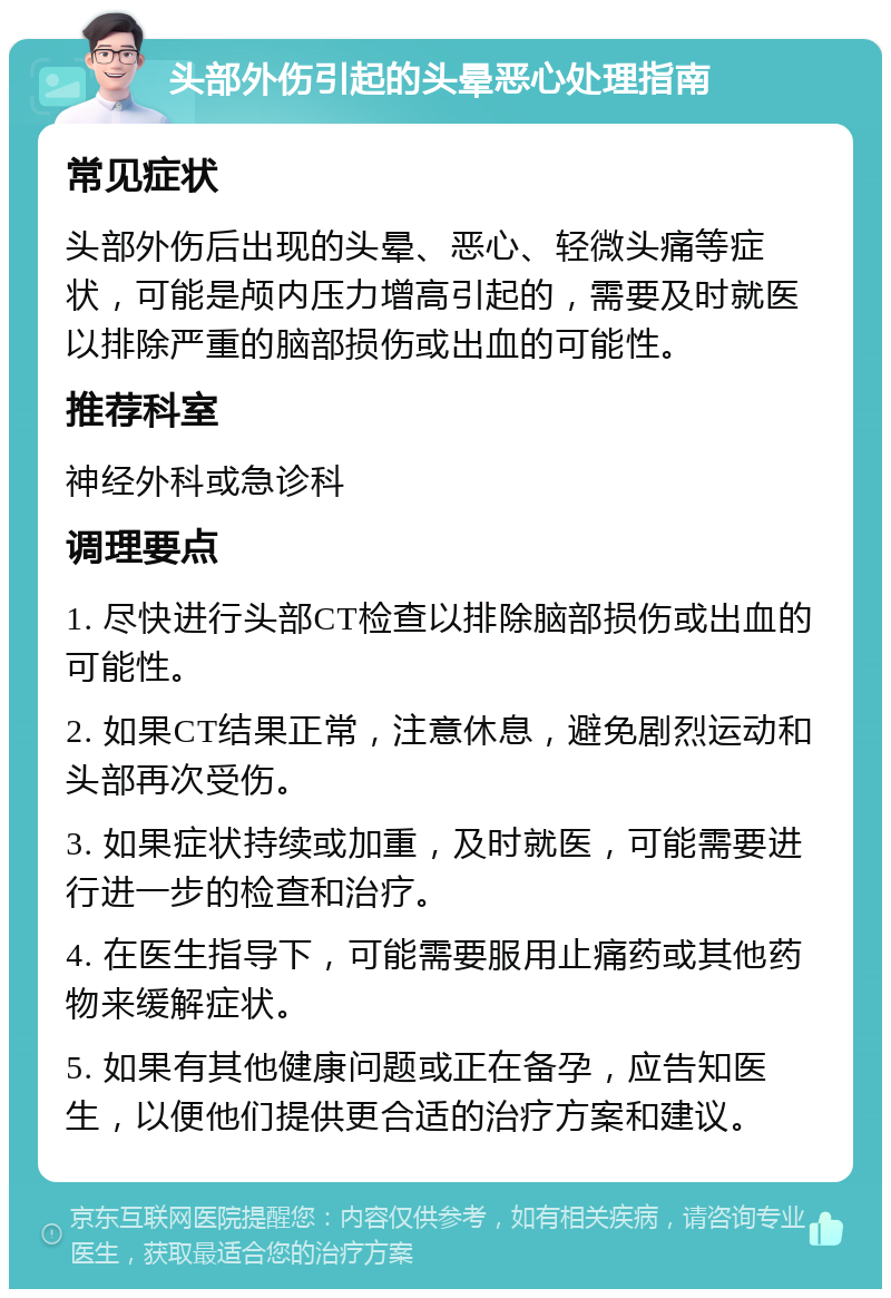 头部外伤引起的头晕恶心处理指南 常见症状 头部外伤后出现的头晕、恶心、轻微头痛等症状，可能是颅内压力增高引起的，需要及时就医以排除严重的脑部损伤或出血的可能性。 推荐科室 神经外科或急诊科 调理要点 1. 尽快进行头部CT检查以排除脑部损伤或出血的可能性。 2. 如果CT结果正常，注意休息，避免剧烈运动和头部再次受伤。 3. 如果症状持续或加重，及时就医，可能需要进行进一步的检查和治疗。 4. 在医生指导下，可能需要服用止痛药或其他药物来缓解症状。 5. 如果有其他健康问题或正在备孕，应告知医生，以便他们提供更合适的治疗方案和建议。