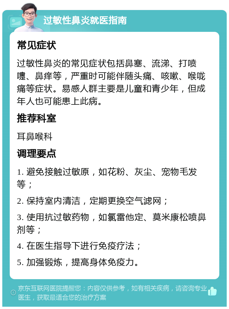 过敏性鼻炎就医指南 常见症状 过敏性鼻炎的常见症状包括鼻塞、流涕、打喷嚏、鼻痒等，严重时可能伴随头痛、咳嗽、喉咙痛等症状。易感人群主要是儿童和青少年，但成年人也可能患上此病。 推荐科室 耳鼻喉科 调理要点 1. 避免接触过敏原，如花粉、灰尘、宠物毛发等； 2. 保持室内清洁，定期更换空气滤网； 3. 使用抗过敏药物，如氯雷他定、莫米康松喷鼻剂等； 4. 在医生指导下进行免疫疗法； 5. 加强锻炼，提高身体免疫力。