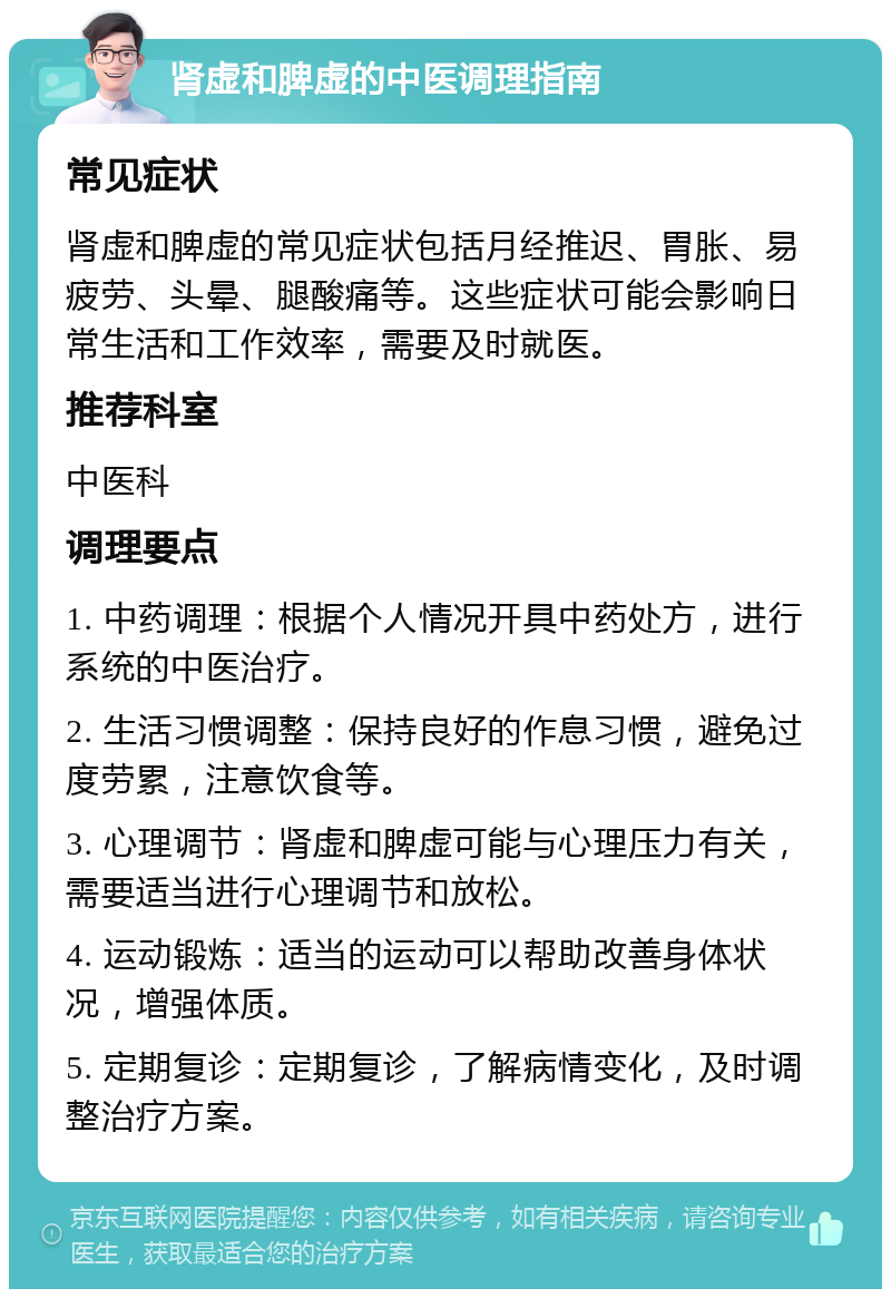 肾虚和脾虚的中医调理指南 常见症状 肾虚和脾虚的常见症状包括月经推迟、胃胀、易疲劳、头晕、腿酸痛等。这些症状可能会影响日常生活和工作效率，需要及时就医。 推荐科室 中医科 调理要点 1. 中药调理：根据个人情况开具中药处方，进行系统的中医治疗。 2. 生活习惯调整：保持良好的作息习惯，避免过度劳累，注意饮食等。 3. 心理调节：肾虚和脾虚可能与心理压力有关，需要适当进行心理调节和放松。 4. 运动锻炼：适当的运动可以帮助改善身体状况，增强体质。 5. 定期复诊：定期复诊，了解病情变化，及时调整治疗方案。