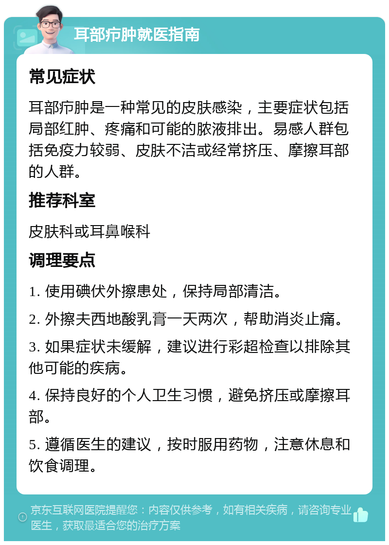 耳部疖肿就医指南 常见症状 耳部疖肿是一种常见的皮肤感染，主要症状包括局部红肿、疼痛和可能的脓液排出。易感人群包括免疫力较弱、皮肤不洁或经常挤压、摩擦耳部的人群。 推荐科室 皮肤科或耳鼻喉科 调理要点 1. 使用碘伏外擦患处，保持局部清洁。 2. 外擦夫西地酸乳膏一天两次，帮助消炎止痛。 3. 如果症状未缓解，建议进行彩超检查以排除其他可能的疾病。 4. 保持良好的个人卫生习惯，避免挤压或摩擦耳部。 5. 遵循医生的建议，按时服用药物，注意休息和饮食调理。