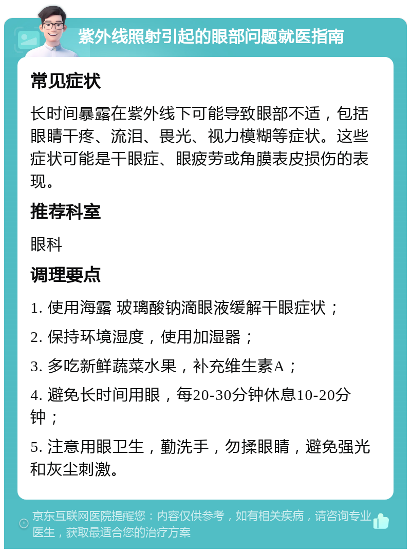 紫外线照射引起的眼部问题就医指南 常见症状 长时间暴露在紫外线下可能导致眼部不适，包括眼睛干疼、流泪、畏光、视力模糊等症状。这些症状可能是干眼症、眼疲劳或角膜表皮损伤的表现。 推荐科室 眼科 调理要点 1. 使用海露 玻璃酸钠滴眼液缓解干眼症状； 2. 保持环境湿度，使用加湿器； 3. 多吃新鲜蔬菜水果，补充维生素A； 4. 避免长时间用眼，每20-30分钟休息10-20分钟； 5. 注意用眼卫生，勤洗手，勿揉眼睛，避免强光和灰尘刺激。