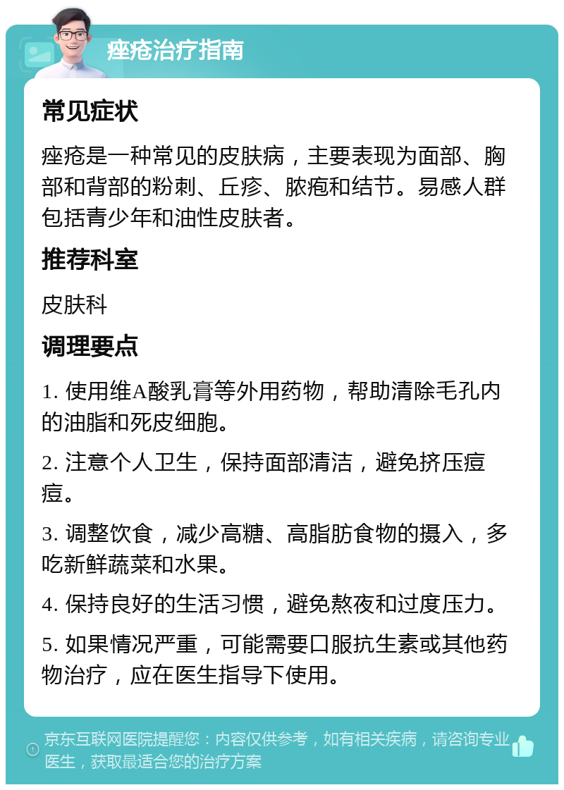 痤疮治疗指南 常见症状 痤疮是一种常见的皮肤病，主要表现为面部、胸部和背部的粉刺、丘疹、脓疱和结节。易感人群包括青少年和油性皮肤者。 推荐科室 皮肤科 调理要点 1. 使用维A酸乳膏等外用药物，帮助清除毛孔内的油脂和死皮细胞。 2. 注意个人卫生，保持面部清洁，避免挤压痘痘。 3. 调整饮食，减少高糖、高脂肪食物的摄入，多吃新鲜蔬菜和水果。 4. 保持良好的生活习惯，避免熬夜和过度压力。 5. 如果情况严重，可能需要口服抗生素或其他药物治疗，应在医生指导下使用。