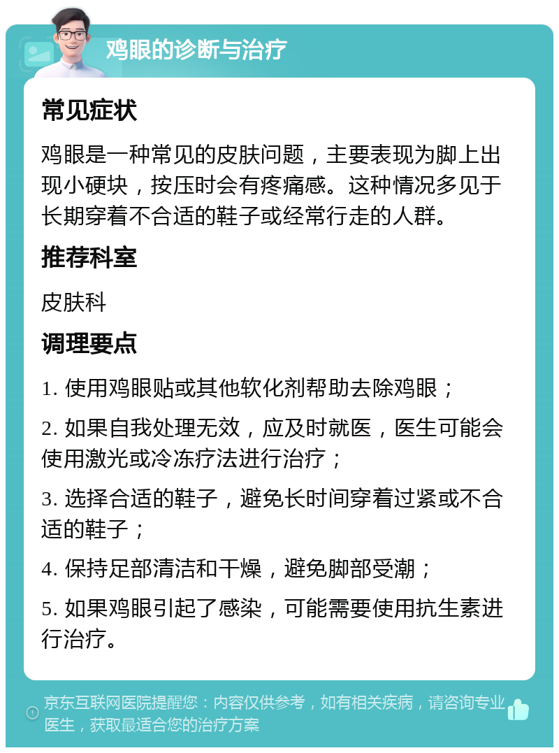 鸡眼的诊断与治疗 常见症状 鸡眼是一种常见的皮肤问题，主要表现为脚上出现小硬块，按压时会有疼痛感。这种情况多见于长期穿着不合适的鞋子或经常行走的人群。 推荐科室 皮肤科 调理要点 1. 使用鸡眼贴或其他软化剂帮助去除鸡眼； 2. 如果自我处理无效，应及时就医，医生可能会使用激光或冷冻疗法进行治疗； 3. 选择合适的鞋子，避免长时间穿着过紧或不合适的鞋子； 4. 保持足部清洁和干燥，避免脚部受潮； 5. 如果鸡眼引起了感染，可能需要使用抗生素进行治疗。