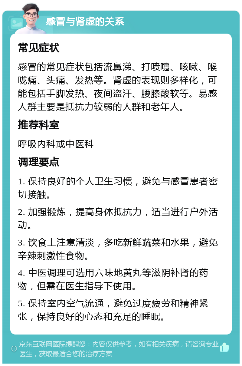 感冒与肾虚的关系 常见症状 感冒的常见症状包括流鼻涕、打喷嚏、咳嗽、喉咙痛、头痛、发热等。肾虚的表现则多样化，可能包括手脚发热、夜间盗汗、腰膝酸软等。易感人群主要是抵抗力较弱的人群和老年人。 推荐科室 呼吸内科或中医科 调理要点 1. 保持良好的个人卫生习惯，避免与感冒患者密切接触。 2. 加强锻炼，提高身体抵抗力，适当进行户外活动。 3. 饮食上注意清淡，多吃新鲜蔬菜和水果，避免辛辣刺激性食物。 4. 中医调理可选用六味地黄丸等滋阴补肾的药物，但需在医生指导下使用。 5. 保持室内空气流通，避免过度疲劳和精神紧张，保持良好的心态和充足的睡眠。