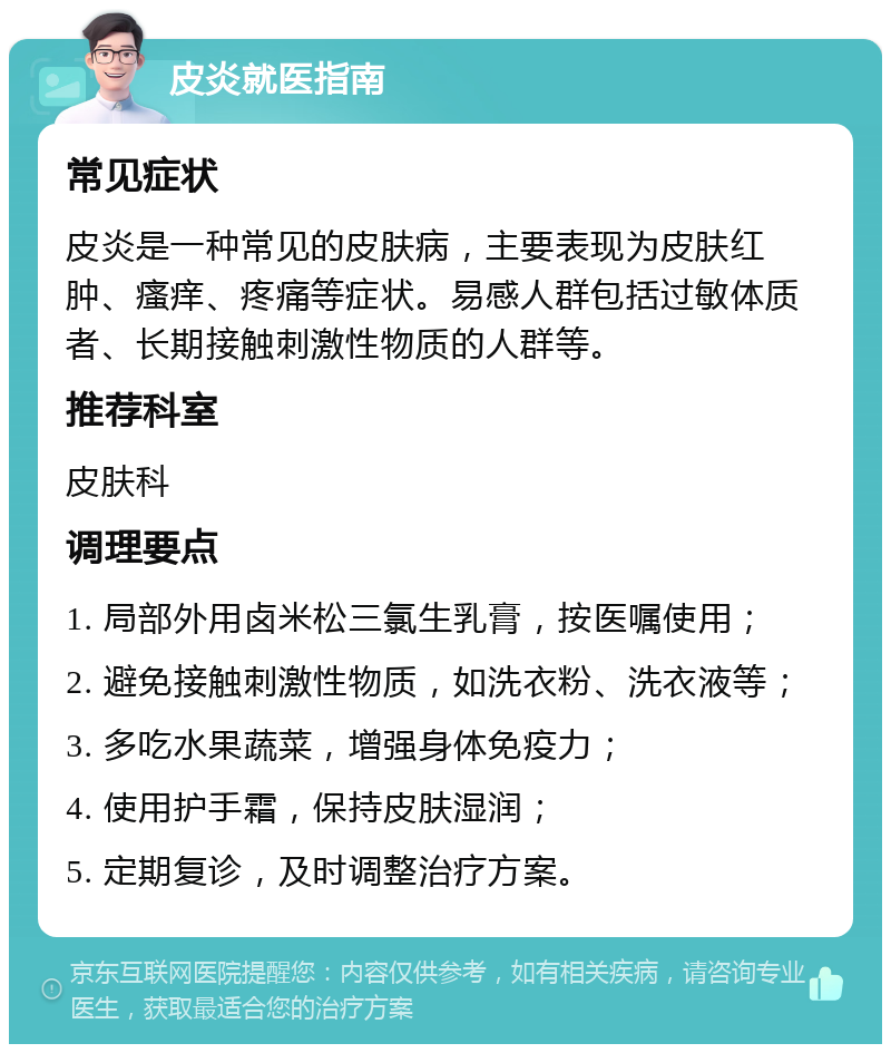 皮炎就医指南 常见症状 皮炎是一种常见的皮肤病，主要表现为皮肤红肿、瘙痒、疼痛等症状。易感人群包括过敏体质者、长期接触刺激性物质的人群等。 推荐科室 皮肤科 调理要点 1. 局部外用卤米松三氯生乳膏，按医嘱使用； 2. 避免接触刺激性物质，如洗衣粉、洗衣液等； 3. 多吃水果蔬菜，增强身体免疫力； 4. 使用护手霜，保持皮肤湿润； 5. 定期复诊，及时调整治疗方案。