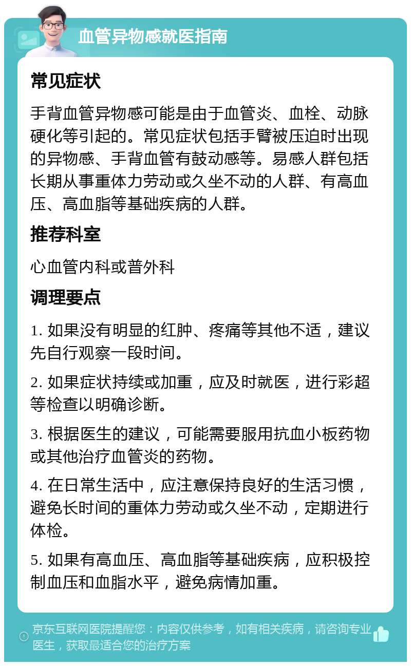 血管异物感就医指南 常见症状 手背血管异物感可能是由于血管炎、血栓、动脉硬化等引起的。常见症状包括手臂被压迫时出现的异物感、手背血管有鼓动感等。易感人群包括长期从事重体力劳动或久坐不动的人群、有高血压、高血脂等基础疾病的人群。 推荐科室 心血管内科或普外科 调理要点 1. 如果没有明显的红肿、疼痛等其他不适，建议先自行观察一段时间。 2. 如果症状持续或加重，应及时就医，进行彩超等检查以明确诊断。 3. 根据医生的建议，可能需要服用抗血小板药物或其他治疗血管炎的药物。 4. 在日常生活中，应注意保持良好的生活习惯，避免长时间的重体力劳动或久坐不动，定期进行体检。 5. 如果有高血压、高血脂等基础疾病，应积极控制血压和血脂水平，避免病情加重。