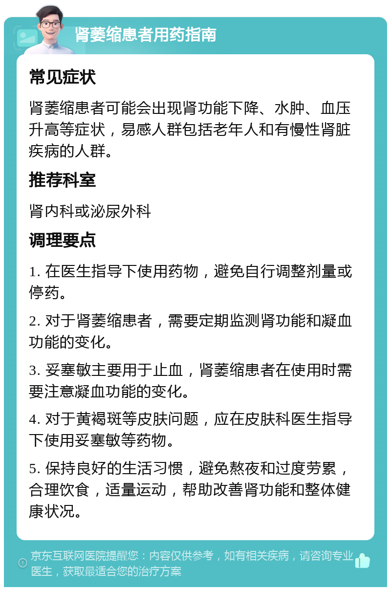 肾萎缩患者用药指南 常见症状 肾萎缩患者可能会出现肾功能下降、水肿、血压升高等症状，易感人群包括老年人和有慢性肾脏疾病的人群。 推荐科室 肾内科或泌尿外科 调理要点 1. 在医生指导下使用药物，避免自行调整剂量或停药。 2. 对于肾萎缩患者，需要定期监测肾功能和凝血功能的变化。 3. 妥塞敏主要用于止血，肾萎缩患者在使用时需要注意凝血功能的变化。 4. 对于黄褐斑等皮肤问题，应在皮肤科医生指导下使用妥塞敏等药物。 5. 保持良好的生活习惯，避免熬夜和过度劳累，合理饮食，适量运动，帮助改善肾功能和整体健康状况。